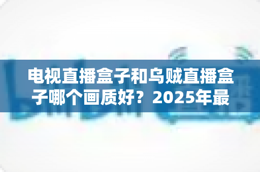 电视直播盒子和乌贼直播盒子哪个画质好？2025年最新选购指南深度解析