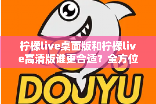 柠檬live桌面版和柠檬live高清版谁更合适？全方位对比评测助你精准选择