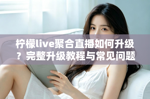 柠檬live聚合直播如何升级？完整升级教程与常见问题详解