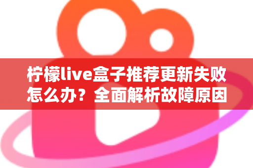 柠檬live盒子推荐更新失败怎么办?全面解析故障原因与实用解决方案指南 柠檬live盒子推荐更新失败怎么办?全面解析故障原因与实用解决方案指南