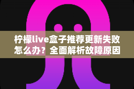 柠檬live盒子推荐更新失败怎么办?全面解析故障原因与实用解决方案指南 柠檬live盒子推荐更新失败怎么办?全面解析故障原因与实用解决方案指南