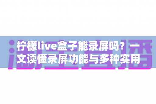 柠檬live盒子能录屏吗？一文读懂录屏功能与多种实用录制方案