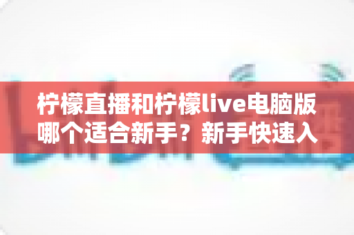 柠檬直播和柠檬live电脑版哪个适合新手？新手快速入门双端选择全指南