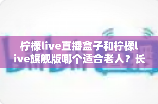 柠檬live直播盒子和柠檬live旗舰版哪个适合老人？长辈观影设备选购全攻略