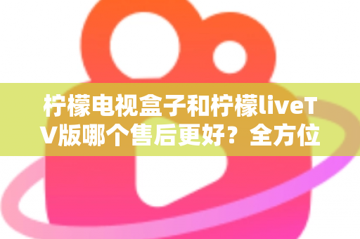 柠檬电视盒子和柠檬liveTV版哪个售后更好？全方位深度对比分析与选购指南