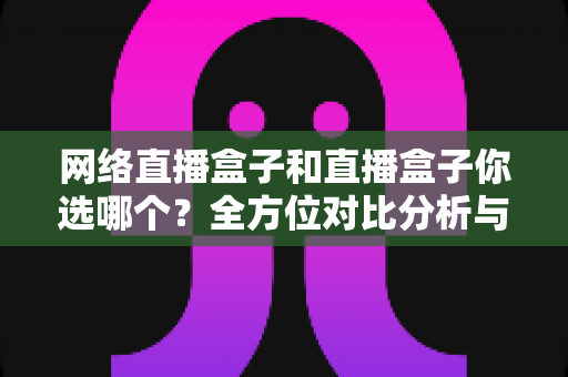 网络直播盒子和直播盒子你选哪个？全方位对比分析与实用选购指南