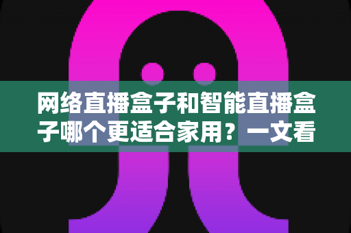 网络直播盒子和智能直播盒子哪个更适合家用？一文看懂家庭选购全攻略