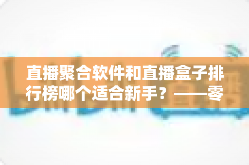 直播聚合软件和直播盒子排行榜哪个适合新手？——零基础用户的一站式入门选择指南