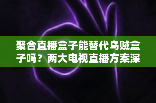 聚合直播盒子能替代乌贼盒子吗？两大电视直播方案深度对比，看完再买不踩坑