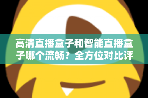 高清直播盒子和智能直播盒子哪个流畅？全方位对比评测助你选出最佳观影利器