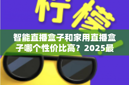 智能直播盒子和家用直播盒子哪个性价比高？2025最新选购对比指南与避坑攻略