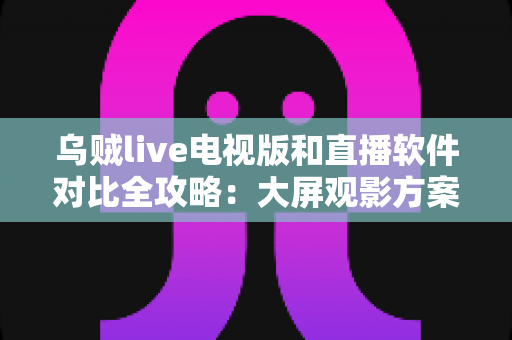 乌贼live电视版和直播软件对比全攻略：大屏观影方案这样选才不踩坑