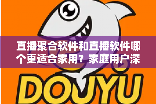 直播聚合软件和直播软件哪个更适合家用？家庭用户深度对比与选购全指南