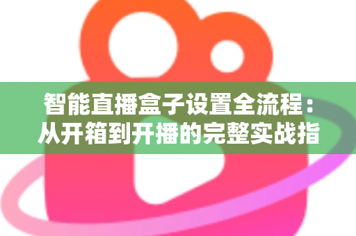 智能直播盒子设置全流程：从开箱到开播的完整实战指南，新手也能一次成功