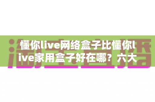 懂你live网络盒子比懂你live家用盒子好在哪？六大核心优势全面解析，看完再买不后悔
