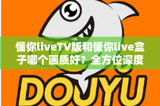 懂你liveTV版和懂你live盒子哪个画质好？全方位深度对比解析，帮你找到最清晰的大屏观影方案