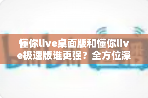 懂你live桌面版和懂你live极速版谁更强?全方位深度对比评测助你精准选择 懂你live桌面版和懂你live极速版谁更强?全方位深度对比评测助你精准选择