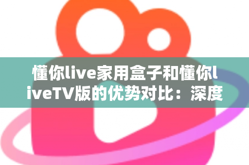 懂你live家用盒子和懂你liveTV版的优势对比：深度解析两者差异，帮你选出最适合自己的观影方案