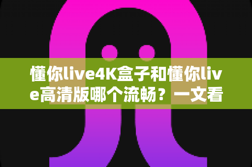 懂你live4K盒子和懂你live高清版哪个流畅？一文看懂流畅度差异与选购建议