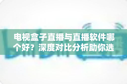 电视盒子直播与直播软件哪个好？深度对比分析助你选出最佳观影方案