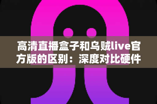 高清直播盒子和乌贼live官方版的区别：深度对比硬件直播与软件直播，助你选对直播方案
