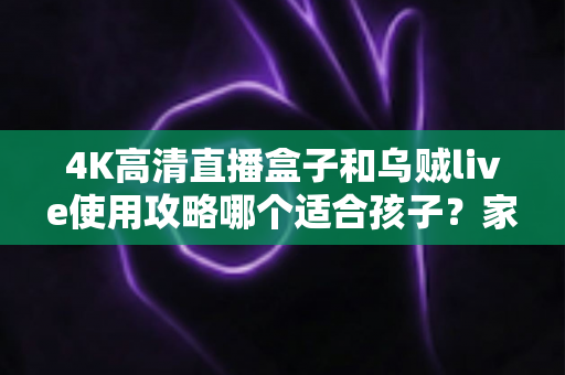 4K高清直播盒子和乌贼live使用攻略哪个适合孩子？家长必读的深度对比与安全观看指南