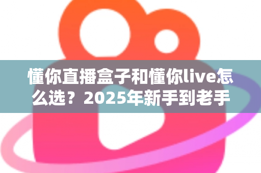 懂你直播盒子和懂你live怎么选？2025年新手到老手最全选购指南，帮你一步到位不踩坑