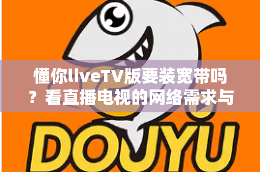 懂你liveTV版要装宽带吗？看直播电视的网络需求与替代方案全面解析