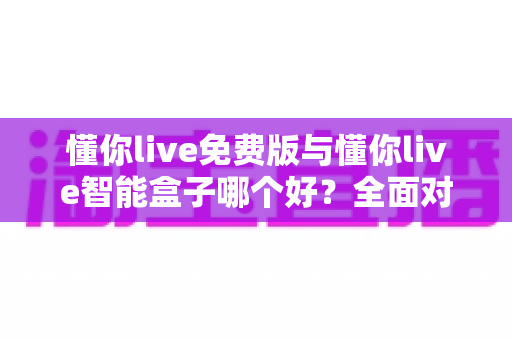 懂你live免费版与懂你live智能盒子哪个好？全面对比分析帮你做出最佳选择