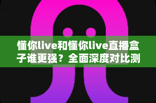 懂你live和懂你live直播盒子谁更强？全面深度对比测评，看完这篇不再纠结