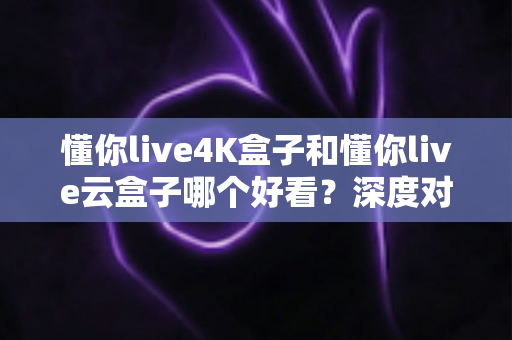 懂你live4K盒子和懂你live云盒子哪个好看？深度对比评测帮你选对不选贵