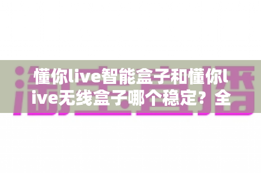 懂你live智能盒子和懂你live无线盒子哪个稳定?全面解析两大直播盒子的稳定性差异,助你选出最靠谱的直播搭档 懂你live智能盒子和懂你live无线盒子哪个稳定?全面解析两大直播盒子的稳定性差异,助你选出最靠谱的直播搭档