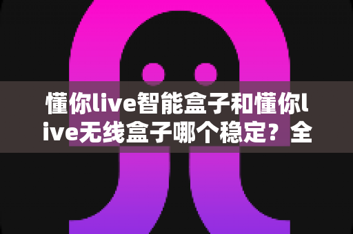 懂你live智能盒子和懂你live无线盒子哪个稳定?全面解析两大直播盒子的稳定性差异,助你选出最靠谱的直播搭档 懂你live智能盒子和懂你live无线盒子哪个稳定?全面解析两大直播盒子的稳定性差异,助你选出最靠谱的直播搭档