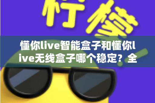 懂你live智能盒子和懂你live无线盒子哪个稳定?全面解析两大直播盒子的稳定性差异,助你选出最靠谱的直播搭档 懂你live智能盒子和懂你live无线盒子哪个稳定?全面解析两大直播盒子的稳定性差异,助你选出最靠谱的直播搭档