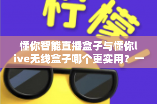懂你智能直播盒子与懂你live无线盒子哪个更实用?一篇讲透两款直播设备的选购指南 懂你智能直播盒子与懂你live无线盒子哪个更实用?一篇讲透两款直播设备的选购指南