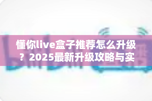 懂你live盒子推荐怎么升级?2025最新升级攻略与实用技巧全解析 懂你live盒子推荐怎么升级?2025最新升级攻略与实用技巧全解析