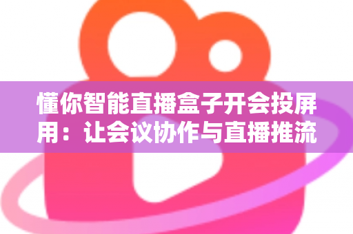 懂你智能直播盒子开会投屏用:让会议协作与直播推流效率翻倍的一体化投屏神器 懂你智能直播盒子开会投屏用:让会议协作与直播推流效率翻倍的一体化投屏神器