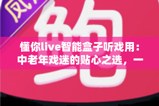 懂你live智能盒子听戏用:中老年戏迷的贴心之选,一台盒子装下整个梨园 懂你live智能盒子听戏用:中老年戏迷的贴心之选,一台盒子装下整个梨园
