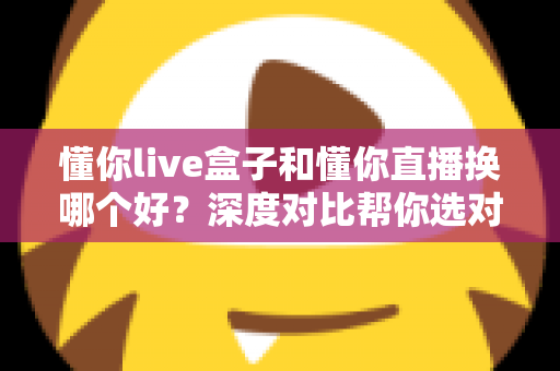 懂你live盒子和懂你直播换哪个好?深度对比帮你选对不踩坑 懂你live盒子和懂你直播换哪个好?深度对比帮你选对不踩坑