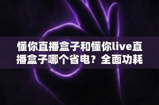 懂你直播盒子和懂你live直播盒子哪个省电?全面功耗对比与实用省电指南 懂你直播盒子和懂你live直播盒子哪个省电?全面功耗对比与实用省电指南