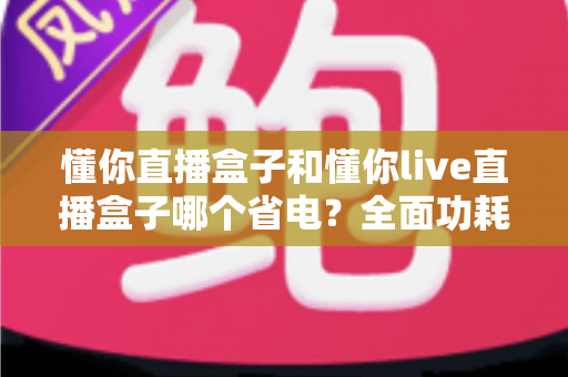 懂你直播盒子和懂你live直播盒子哪个省电?全面功耗对比与实用省电指南 懂你直播盒子和懂你live直播盒子哪个省电?全面功耗对比与实用省电指南