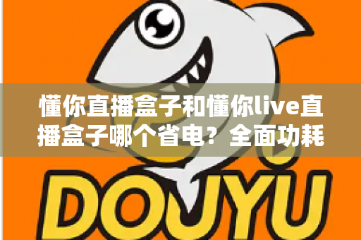 懂你直播盒子和懂你live直播盒子哪个省电？全面功耗对比与实用省电指南