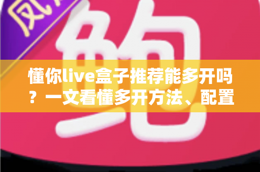 懂你live盒子推荐能多开吗？一文看懂多开方法、配置要求与避坑指南
