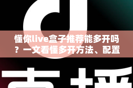懂你live盒子推荐能多开吗？一文看懂多开方法、配置要求与避坑指南