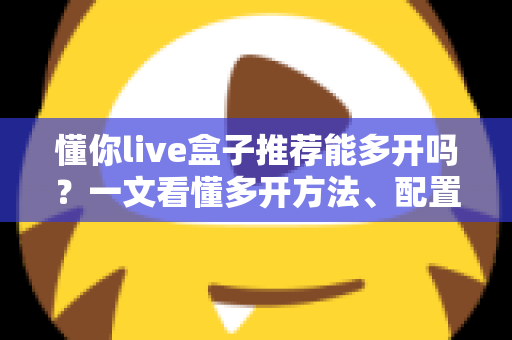懂你live盒子推荐能多开吗？一文看懂多开方法、配置要求与避坑指南