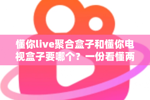 懂你live聚合盒子和懂你电视盒子要哪个?一份看懂两者区别的实用选购指南 懂你live聚合盒子和懂你电视盒子要哪个?一份看懂两者区别的实用选购指南