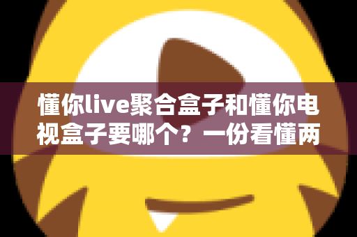 懂你live聚合盒子和懂你电视盒子要哪个?一份看懂两者区别的实用选购指南 懂你live聚合盒子和懂你电视盒子要哪个?一份看懂两者区别的实用选购指南