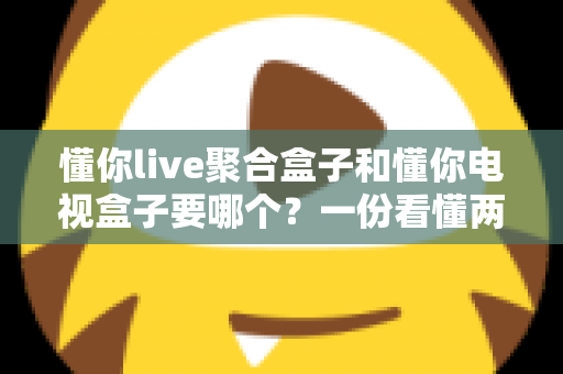 懂你live聚合盒子和懂你电视盒子要哪个？一份看懂两者区别的实用选购指南