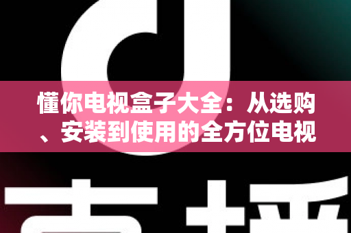懂你电视盒子大全：从选购、安装到使用的全方位电视盒子指南