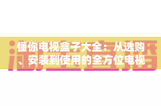 懂你电视盒子大全：从选购、安装到使用的全方位电视盒子指南